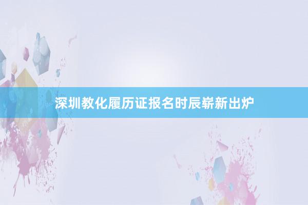 深圳教化履历证报名时辰崭新出炉