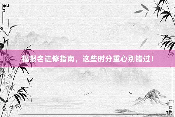 福报名进修指南，这些时分重心别错过！