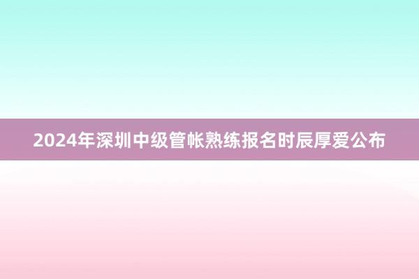2024年深圳中级管帐熟练报名时辰厚爱公布