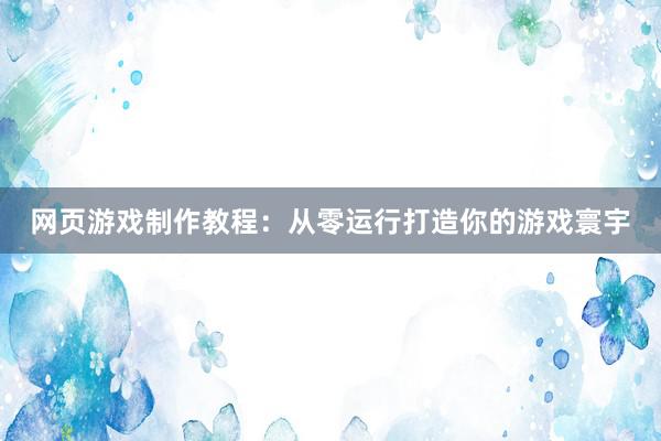 网页游戏制作教程：从零运行打造你的游戏寰宇