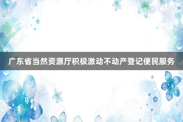 广东省当然资源厅积极激动不动产登记便民服务