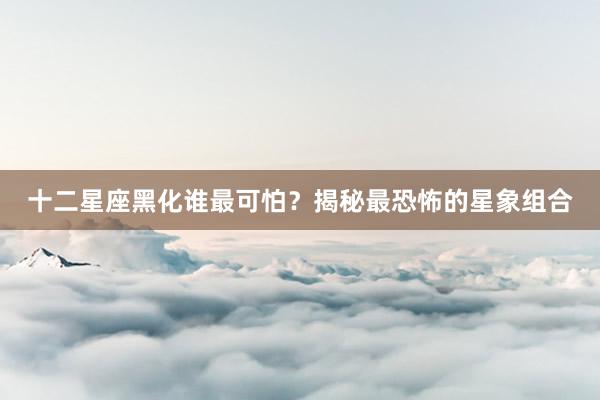 十二星座黑化谁最可怕？揭秘最恐怖的星象组合